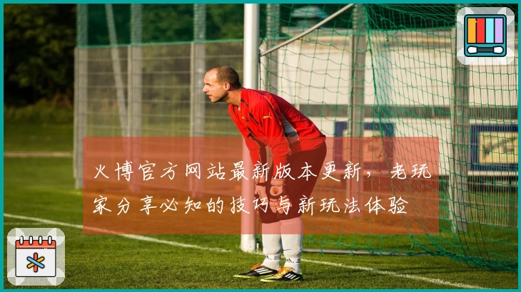 火博官方网站最新版本更新，老玩家分享必知的技巧与新玩法体验