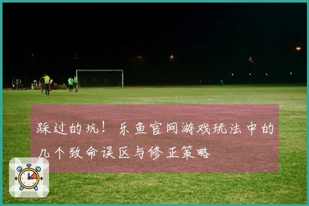 踩过的坑！乐鱼官网游戏玩法中的几个致命误区与修正策略