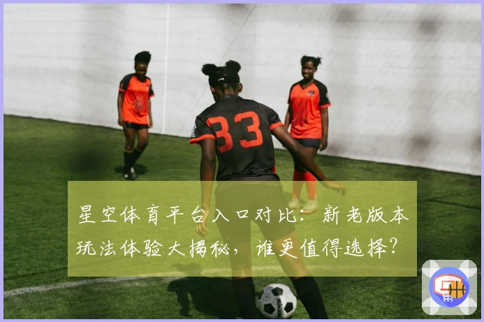 星空体育平台入口对比：新老版本玩法体验大揭秘，谁更值得选择？