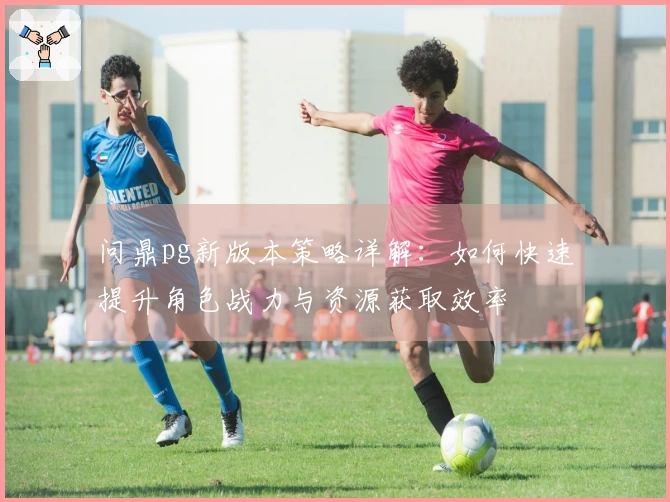 问鼎pg新版本策略详解：如何快速提升角色战力与资源获取效率