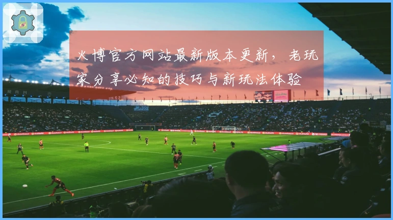 火博官方网站最新版本更新，老玩家分享必知的技巧与新玩法体验