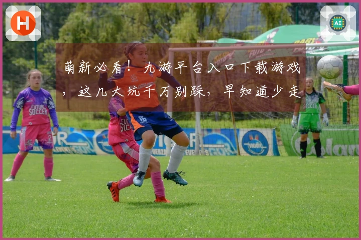 萌新必看！九游平台入口下载游戏，这几大坑千万别踩，早知道少走弯路