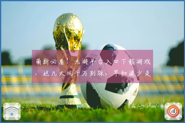 萌新必看！九游平台入口下载游戏，这几大坑千万别踩，早知道少走弯路