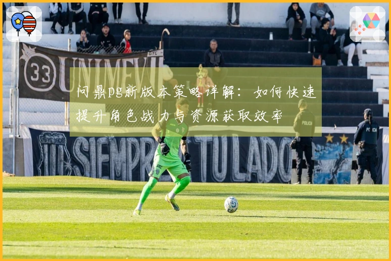 问鼎pg新版本策略详解：如何快速提升角色战力与资源获取效率