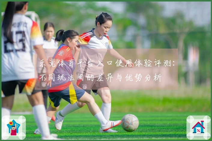 乐竞体育平台入口使用体验评测：不同玩法间的差异与优势分析